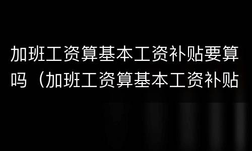 加班工资算基本工资补贴要算吗（加班工资算基本工资补贴要算吗怎么算）