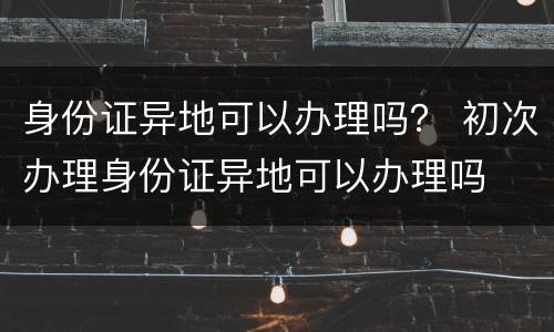 身份证异地可以办理吗？ 初次办理身份证异地可以办理吗