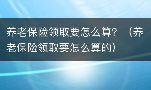 养老保险领取要怎么算？（养老保险领取要怎么算的）