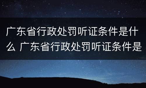 广东省行政处罚听证条件是什么 广东省行政处罚听证条件是什么规定