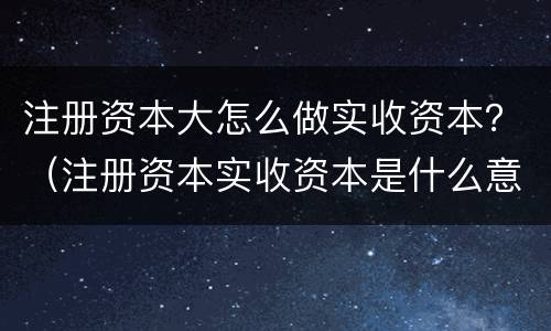 注册资本大怎么做实收资本？（注册资本实收资本是什么意思）