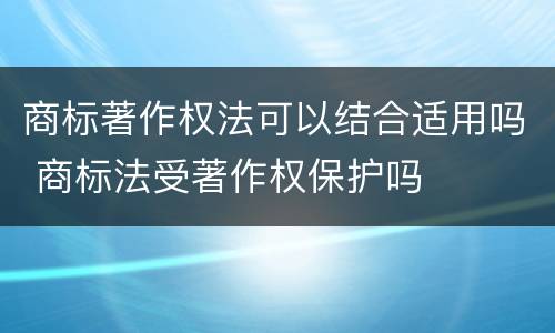 商标著作权法可以结合适用吗 商标法受著作权保护吗