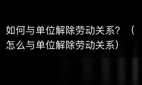 如何与单位解除劳动关系？（怎么与单位解除劳动关系）