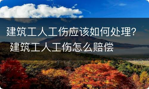 建筑工人工伤应该如何处理？ 建筑工人工伤怎么赔偿