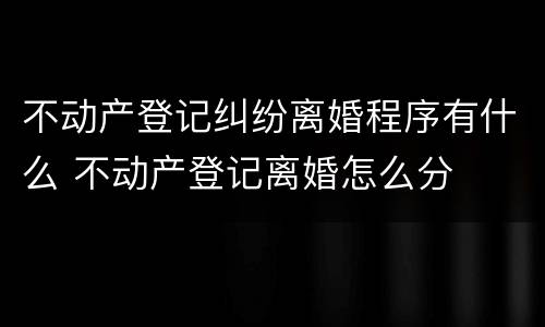 不动产登记纠纷离婚程序有什么 不动产登记离婚怎么分