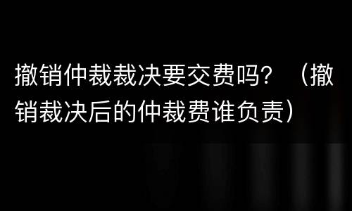撤销仲裁裁决要交费吗？（撤销裁决后的仲裁费谁负责）