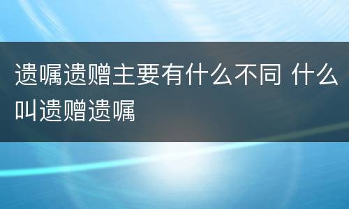 遗嘱遗赠主要有什么不同 什么叫遗赠遗嘱