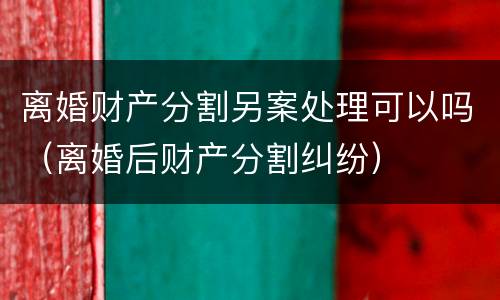 离婚财产分割另案处理可以吗（离婚后财产分割纠纷）