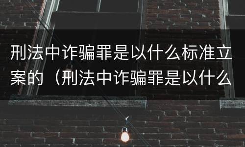 刑法中诈骗罪是以什么标准立案的（刑法中诈骗罪是以什么标准立案的条件）