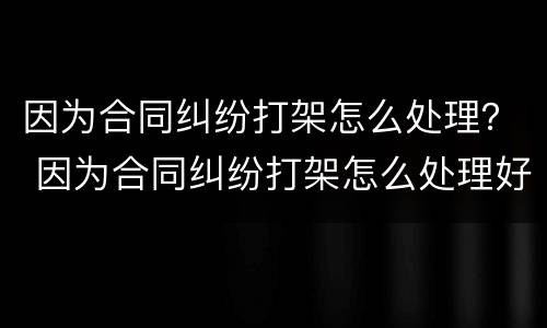 因为合同纠纷打架怎么处理？ 因为合同纠纷打架怎么处理好