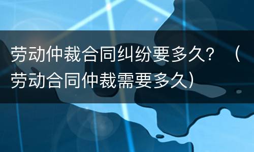 劳动仲裁合同纠纷要多久？（劳动合同仲裁需要多久）