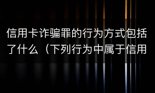 信用卡诈骗罪的行为方式包括了什么（下列行为中属于信用卡诈骗罪的有）