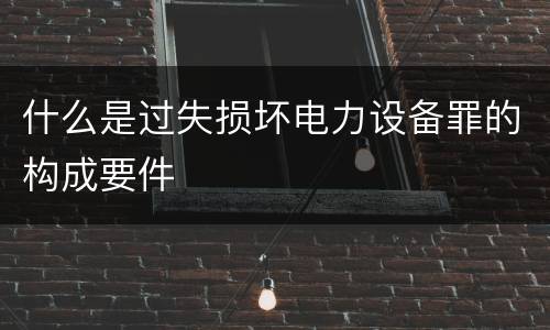 什么是过失损坏电力设备罪的构成要件