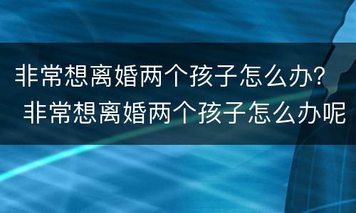 非常想离婚两个孩子怎么办？ 非常想离婚两个孩子怎么办呢