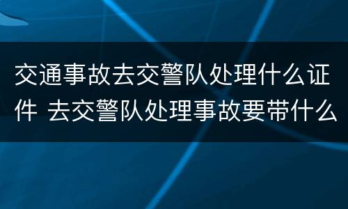 交通事故去交警队处理什么证件 去交警队处理事故要带什么证件