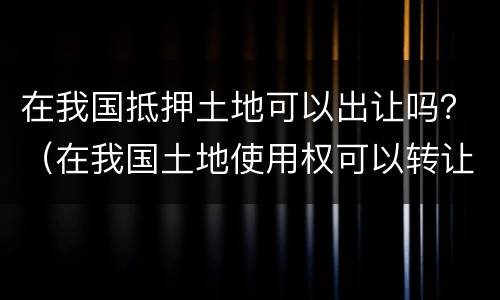 在我国抵押土地可以出让吗？（在我国土地使用权可以转让和抵押吗）