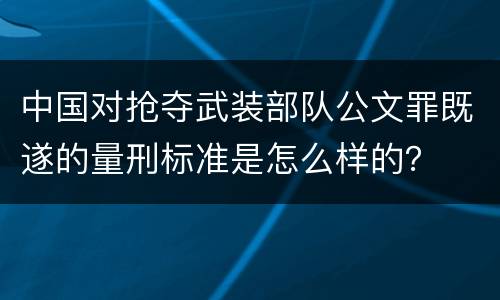 中国对抢夺武装部队公文罪既遂的量刑标准是怎么样的？