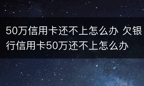 50万信用卡还不上怎么办 欠银行信用卡50万还不上怎么办
