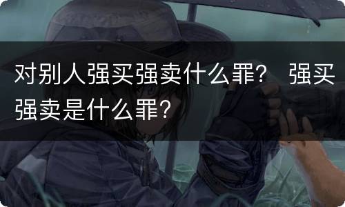 对别人强买强卖什么罪？ 强买强卖是什么罪?