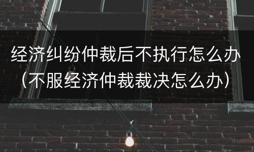 经济纠纷仲裁后不执行怎么办（不服经济仲裁裁决怎么办）