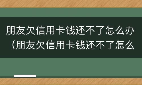 朋友欠信用卡钱还不了怎么办（朋友欠信用卡钱还不了怎么办理）