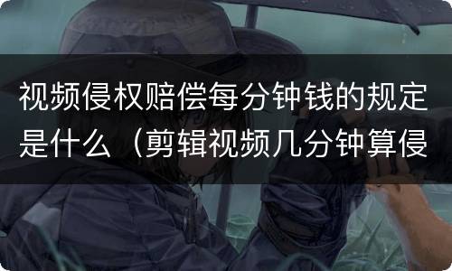 视频侵权赔偿每分钟钱的规定是什么（剪辑视频几分钟算侵权）