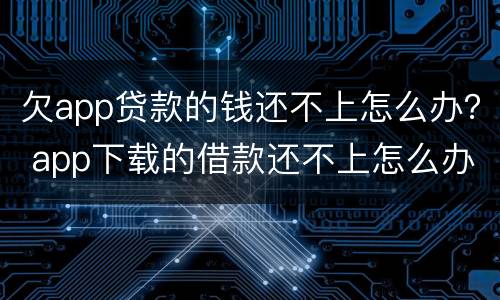 欠app贷款的钱还不上怎么办？ app下载的借款还不上怎么办