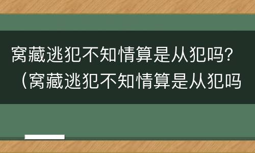 窝藏逃犯不知情算是从犯吗？（窝藏逃犯不知情算是从犯吗）