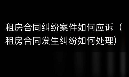 租房合同纠纷案件如何应诉（租房合同发生纠纷如何处理）