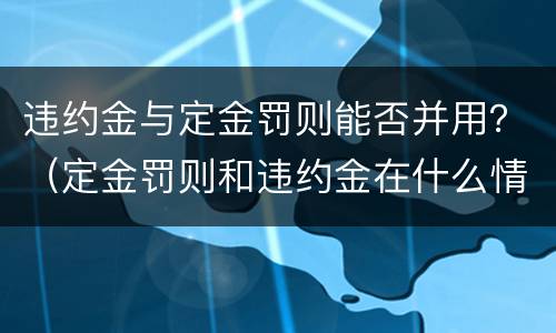违约金与定金罚则能否并用？（定金罚则和违约金在什么情况下可以并用）