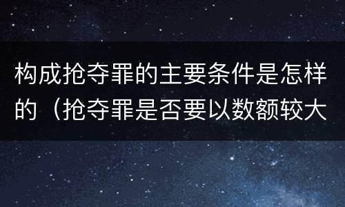 构成抢夺罪的主要条件是怎样的（抢夺罪是否要以数额较大为构成要件）