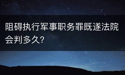 阻碍执行军事职务罪既遂法院会判多久？