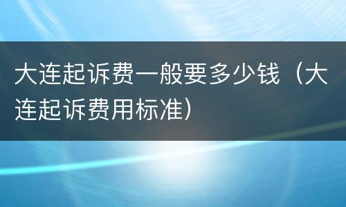 大连起诉费一般要多少钱（大连起诉费用标准）