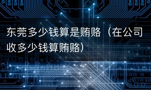 东莞多少钱算是贿赂（在公司收多少钱算贿赂）