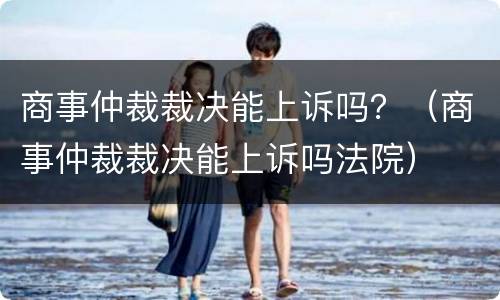 商事仲裁裁决能上诉吗？（商事仲裁裁决能上诉吗法院）