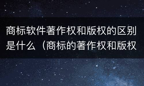商标软件著作权和版权的区别是什么（商标的著作权和版权有什么区别）