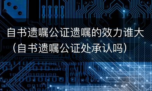 自书遗嘱公证遗嘱的效力谁大（自书遗嘱公证处承认吗）