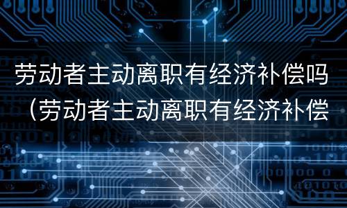 劳动者主动离职有经济补偿吗（劳动者主动离职有经济补偿吗怎么算）