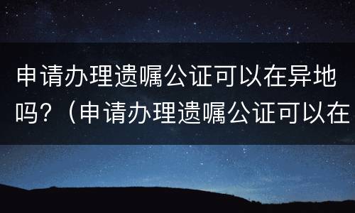 申请办理遗嘱公证可以在异地吗?（申请办理遗嘱公证可以在异地吗）