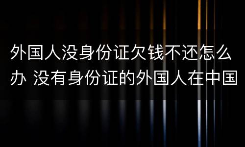 外国人没身份证欠钱不还怎么办 没有身份证的外国人在中国怎么生活
