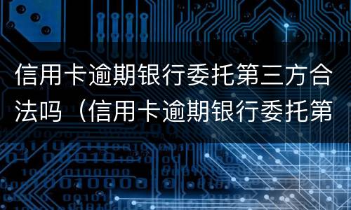 信用卡逾期银行委托第三方合法吗（信用卡逾期银行委托第三方合法吗知乎）