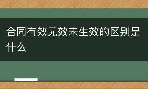合同有效无效未生效的区别是什么