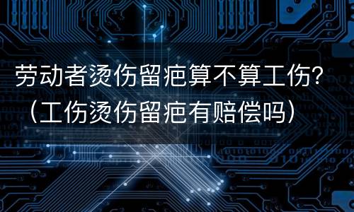 劳动者烫伤留疤算不算工伤？（工伤烫伤留疤有赔偿吗）