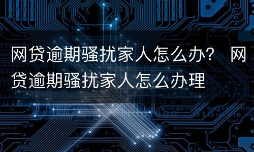 网贷逾期骚扰家人怎么办？ 网贷逾期骚扰家人怎么办理
