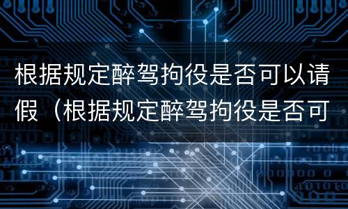 根据规定醉驾拘役是否可以请假（根据规定醉驾拘役是否可以请假一天）