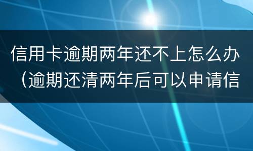 信用卡逾期两年还不上怎么办（逾期还清两年后可以申请信用卡吗）