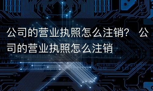 公司的营业执照怎么注销？ 公司的营业执照怎么注销