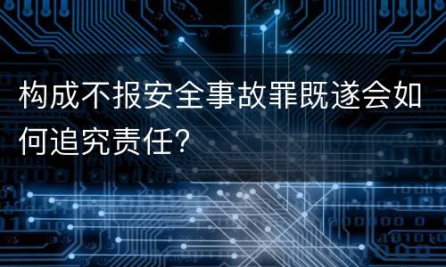 构成不报安全事故罪既遂会如何追究责任?
