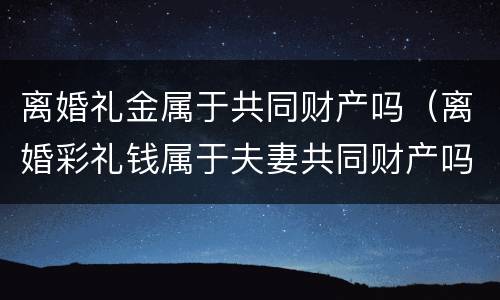 离婚礼金属于共同财产吗（离婚彩礼钱属于夫妻共同财产吗）