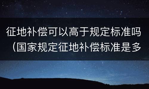 征地补偿可以高于规定标准吗（国家规定征地补偿标准是多少）